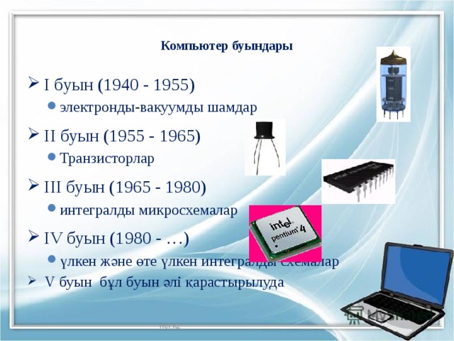 Компьютер буындары   I буын (1940 - 1955) электронды-вакуумды шамдар электронды-вакуумды шамдар II буын (1955 - 1965) Транзисторлар Транзисторлар III буын (1965 - 1980) интегралды микросхемалар интегралды микросхемалар IV буын (1980 - …) үлкен және өте үлкен интегралды схемалар үлкен және өте үлкен интегралды схемалар V буын бұл буын әлі қарастырылуда V буын бұл буын әлі қарастырылуда Iref.kz  