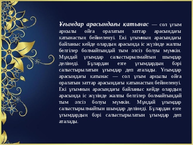 Ұғымдар арасындағы қатынас — сол ұғым арқылы ойға оралатын заттар арасындағы қатынастың бейнеленуі. Екі ұғымның арасындағы байланыс кейде олардың арасында іс жүзінде жалпы белгілер болмайтындай тым әлсіз болуы мүмкін. Мұндай ұғымдар салыстырылмайтын шымдар делінеді. Бұлардан езге ұғымдардың бәрі салыстырылатын ұғымдар деп аталады. Ұғымдар арасындағы қатынас — сол ұғым арқылы ойға оралатын заттар арасындағы қатынастың бейнеленуі. Екі ұғымның арасындағы байланыс кейде олардың арасында іс жүзінде жалпы белгілер болмайтындай тым әлсіз болуы мүмкін. Мұндай ұғымдар салыстырылмайтын шымдар делінеді. Бұлардан езге ұғымдардың бәрі салыстырылатын ұғымдар деп аталады. 
