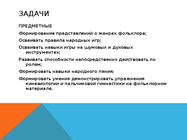 Задачи ПРЕДМЕТНЫЕ Формирование представлений о жанрах фольклора; Осваивать правила народных игр; Осваивать навыки игры на шумовых и духовых инструментах; Развивать способности непосредственно действовать по ролям; Формировать навыки народного пения; Формировать умения демонстрировать упражнения кинезиологии и пальчиковой гимнастики на фольклорном материале.  