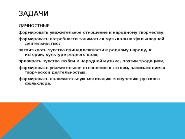 Задачи ЛИЧНОСТНЫЕ формировать уважительное отношение к народному творчеству; формировать потребности заниматься музыкально-фольклорной деятельностью; воспитывать чувства принадлежности к родному народу, к истории, культуре родного края; прививать чувства любви к народной музыке, поэзии традициям; формировать уважительное отношение к людям, занимающимся творческой деятельностью; формировать положительную мотивацию к изучению русского фольклора. 