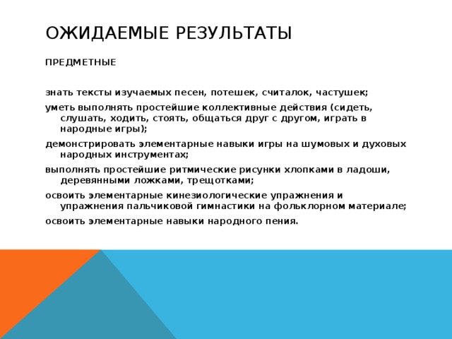Ожидаемые результаты ПРЕДМЕТНЫЕ  знать тексты изучаемых песен, потешек, считалок, частушек; уметь выполнять простейшие коллективные действия (сидеть, слушать, ходить, стоять, общаться друг с другом, играть в народные игры); демонстрировать элементарные навыки игры на шумовых и духовых народных инструментах; выполнять простейшие ритмические рисунки хлопками в ладоши, деревянными ложками, трещотками; освоить элементарные кинезиологические упражнения и упражнения пальчиковой гимнастики на фольклорном материале; освоить элементарные навыки народного пения.  