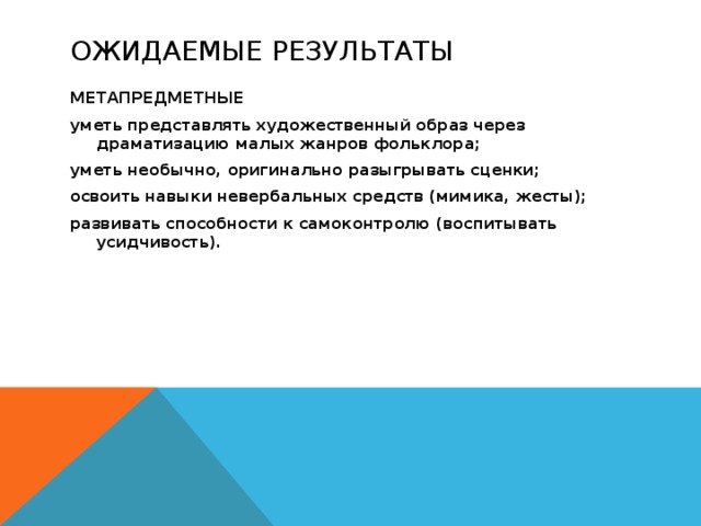 Ожидаемые результаты МЕТАПРЕДМЕТНЫЕ уметь представлять художественный образ через драматизацию малых жанров фольклора; уметь необычно, оригинально разыгрывать сценки; освоить навыки невербальных средств (мимика, жесты); развивать способности к самоконтролю (воспитывать усидчивость). 