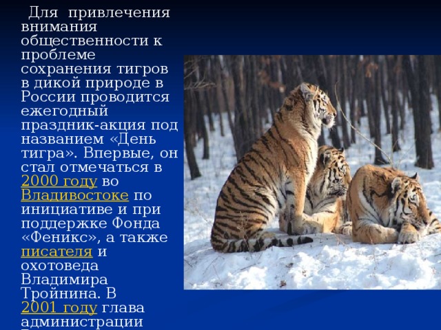  Для привлечения внимания общественности к проблеме сохранения тигров в дикой природе в России проводится ежегодный праздник-акция под названием «День тигра». Впервые, он стал отмечаться в 2000 году во Владивостоке по инициативе и при поддержке Фонда «Феникс», а также писателя и охотоведа Владимира Тройнина. В 2001 году глава администрации Владивостока подписал постановление о проведении праздника ежегодно в четвертое воскресенье сентября. 