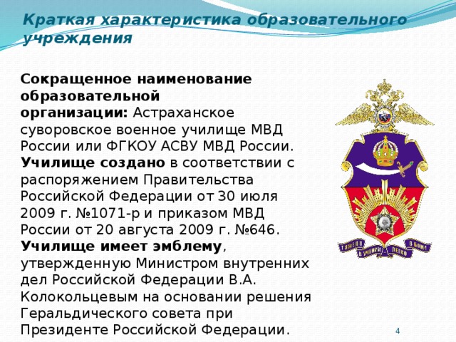 Краткая характеристика образовательного учреждения Сокращенное наименование образовательной организации:  Астраханское суворовское военное училище МВД России или ФГКОУ АСВУ МВД России.  Училище создано  в соответствии с распоряжением Правительства Российской Федерации от 30 июля 2009 г. №1071-р и приказом МВД России от 20 августа 2009 г. №646.  Училище имеет эмблему , утвержденную Министром внутренних дел Российской Федерации В.А. Колокольцевым на основании решения Геральдического совета при Президенте Российской Федерации.    