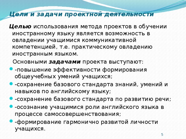 Цели и задачи проектной деятельности Целью использования метода проектов в обучении иностранному языку является возможность в овладении учащимися коммуникативной компетенцией, т.е. практическому овладению иностранным языком.  Основными задачами проекта выступают: -повышение эффективности формирования общеучебных умений учащихся; -сохранение базового стандарта знаний, умений и навыков по английскому языку; -сохранение базового стандарта по развитию речи; -осознание учащимися роли английского языка в процессе самосовершенствования; -формирование гармонично развитой личности учащихся.  
