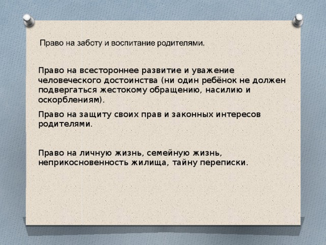 Право на всестороннее развитие и уважение человеческого достоинства (ни один ребёнок не должен подвергаться жестокому обращению, насилию и оскорблениям). Право на защиту своих прав и законных интересов родителями. Право на личную жизнь, семейную жизнь, неприкосновенность жилища, тайну переписки. 