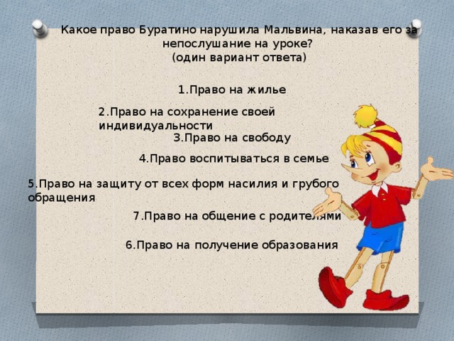 Какое право Буратино нарушила Мальвина, наказав его за непослушание на уроке?  (один вариант ответа) 1.Право на жилье 2.Право на сохранение своей индивидуальности 3.Право на свободу  4.Право воспитываться в семье 5.Право на защиту от всех форм насилия и грубого обращения 7.Право на общение с родителями 6.Право на получение образования 