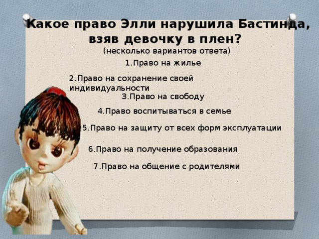  Какое право Элли нарушила Бастинда, взяв девочку в плен? (несколько вариантов ответа) 1.Право на жилье 2.Право на сохранение своей индивидуальности 3.Право на свободу  4.Право воспитываться в семье 5.Право на защиту от всех форм эксплуатации 6.Право на получение образования 7.Право на общение с родителями 