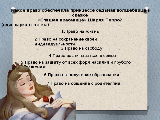  Какое право обеспечила принцессе седьмая волшебница в сказке  «Спящая красавица» Шарля Перро? (один вариант ответа) 1.Право на жизнь 2.Право на сохранение своей индивидуальности 3.Право на свободу  4.Право воспитываться в семье 5.Право на защиту от всех форм насилия и грубого обращения 6.Право на получение образования 7.Право на общение с родителями 