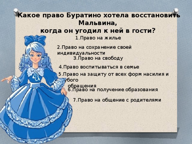 Какое право Буратино хотела восстановить Мальвина, когда он угодил к ней в гости? 1.Право на жилье 2.Право на сохранение своей индивидуальности 3.Право на свободу  4.Право воспитываться в семье 5.Право на защиту от всех форм насилия и грубого  обращения 6.Право на получение образования 7.Право на общение с родителями 