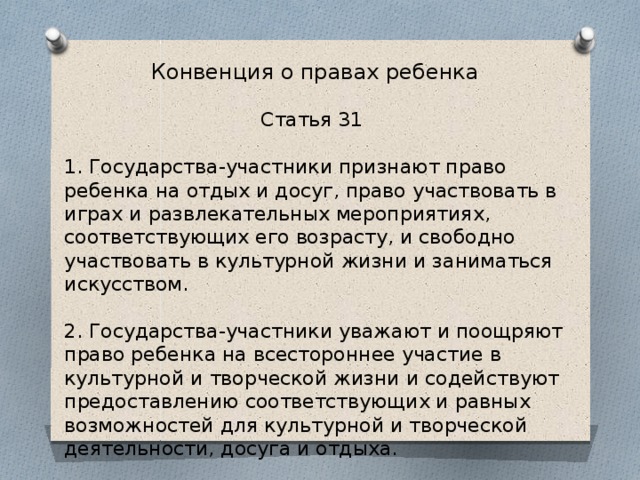 Конвенция о правах ребенка Статья 31 1. Государства-участники признают право ребенка на отдых и досуг, право участвовать в играх и развлекательных мероприятиях, соответствующих его возрасту, и свободно участвовать в культурной жизни и заниматься искусством. 2. Государства-участники уважают и поощряют право ребенка на всестороннее участие в культурной и творческой жизни и содействуют предоставлению соответствующих и равных возможностей для культурной и творческой деятельности, досуга и отдыха. 
