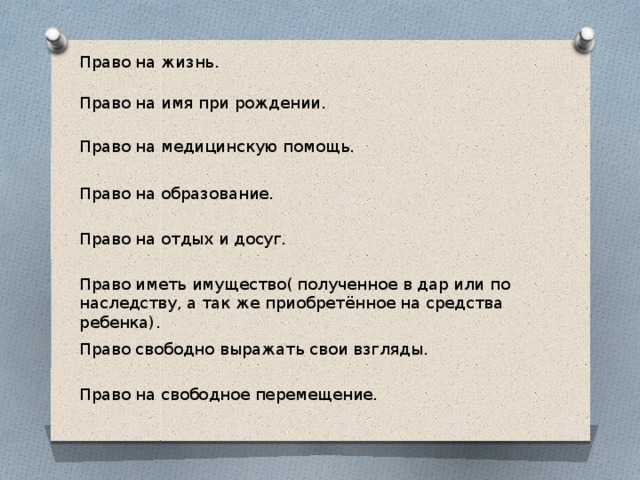 Право на жизнь. Право на имя при рождении. Право на медицинскую помощь. Право на образование. Право на отдых и досуг. Право иметь имущество( полученное в дар или по наследству, а так же приобретённое на средства ребенка). Право свободно выражать свои взгляды. Право на свободное перемещение. 
