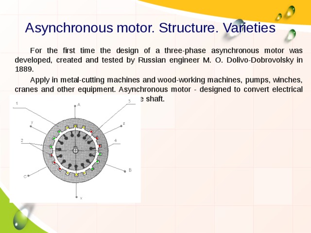 Asynchronous motor. Structure. Varieties For the first time the design of a three-phase asynchronous motor was developed, created and tested by Russian engineer M. O. Dolivo-Dobrovolsky in 1889. Apply in metal-cutting machines and wood-working machines, pumps, winches, cranes and other equipment. Asynchronous motor - designed to convert electrical energy into mechanical energy on the shaft. 