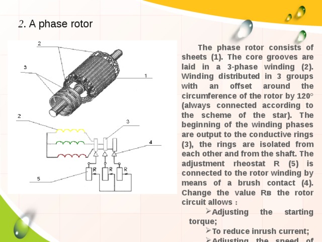 2. A phase rotor The phase rotor consists of sheets (1). The core grooves are laid in a 3-phase winding (2). Winding distributed in 3 groups with an offset around the circumference of the rotor by 120° (always connected according to the scheme of the star). The beginning of the winding phases are output to the conductive rings (3), the rings are isolated from each other and from the shaft. The adjustment rheostat R (5) is connected to the rotor winding by means of a brush contact (4). Change the value Rв the rotor circuit allows : Adjusting the starting torque; To reduce inrush current; Adjusting the speed of rotation of the shaft. 