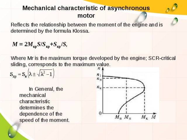 Mechanical characteristic of asynchronous motor Reflects the relationship between the moment of the engine and is determined by the formula Klossa.   M  = 2 M кр S / S кр + S кр / S ,  Where Μr is the maximum torque developed by the engine; SCR-critical sliding, corresponds to the maximum value . In General, the mechanical characteristic determines the dependence of the speed of the moment. 