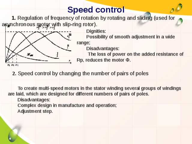 Speed control 1. Regulation of frequency of rotation by rotating and sliding (used for asynchronous motor with slip-ring rotor). Dignities: Possibility of smooth adjustment in a wide range; Disadvantages:  The loss of power on the added resistance of Rp, reduces the motor Փ. 2. Speed control by changing the number of pairs of poles To create multi-speed motors in the stator winding several groups of windings are laid, which are designed for different numbers of pairs of poles. Disadvantages: Complex design in manufacture and operation; Adjustment step. 
