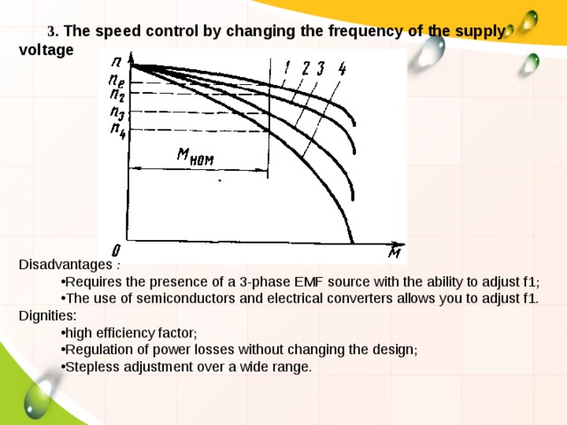 3. The speed control by changing the frequency of the supply voltage Disadvantages : Requires the presence of a 3-phase EMF source with the ability to adjust f1 ; The use of semiconductors and electrical converters allows you to adjust f1 . Dignities: high efficiency factor ; Regulation of power losses without changing the design ; Stepless adjustment over a wide range . 