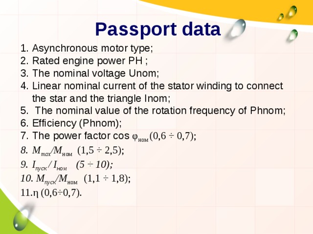 Passport data Asynchronous motor type; Rated engine power PH ; The nominal voltage Unom; Linear nominal current of the stator winding to connect the star and the triangle Inom;  The nominal value of the rotation frequency of Phnom; Efficiency (Phnom); The power factor cos φ ном (0,6 ÷ 0,7);   М max /М ном   (1,5 ÷ 2,5); I пуск / I ном (5 ÷ 10);  М пуск /М ном (1,1 ÷ 1,8); η (0,6÷0,7). 