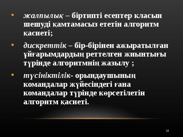 жалпылық – біртипті есептер класын шешуді қамтамасыз ететін алгоритм қасиеті; дискреттік – бір-бірінен ажыратылған ұйғарымдардың реттелген жиынтығы түрінде алгоритмнің жазылу ; түсініктілік - орындаушының командалар жүйесіндегі ғана командалар түрінде көрсетілетін алгоритм қасиеті.  12 