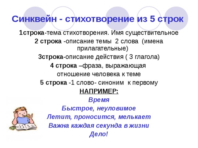 Синквейн - стихотворение из 5 строк 1строка -тема стихотворения. Имя существительное 2 строка -описание темы 2 слова (имена прилагательные) 3строка -описание действия ( 3 глагола) 4 строка –фраза, выражающая отношение человека к теме 5 строка -1 слово- синоним к первому НАПРИМЕР: Время Быстрое, неуловимое Летит, проносится, мелькает Важна каждая секунда в жизни Дело! 