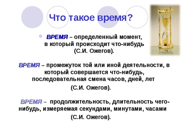 Что такое время? ВРЕМЯ – определенный момент,  в который происходит что-нибудь  (С.И. Ожегов).   ВРЕМЯ – промежуток той или иной деятельности, в который совершается что-нибудь, последовательная смена часов, дней, лет (С.И. Ожегов).   ВРЕМЯ – продолжительность, длительность чего-нибудь, измеряемая секундами, минутами, часами (С.И. Ожегов). 