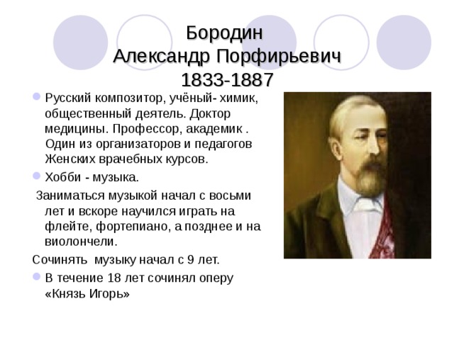  Бородин  Александр Порфирьевич  1833-1887 Русский композитор, учёный- химик, общественный деятель. Доктор медицины. Профессор, академик . Один из организаторов и педагогов Женских врачебных курсов. Хобби - музыка.  Заниматься музыкой начал с восьми лет и вскоре научился играть на флейте, фортепиано, а позднее и на виолончели. Сочинять музыку начал с 9 лет. В течение 18 лет сочинял оперу «Князь Игорь»  