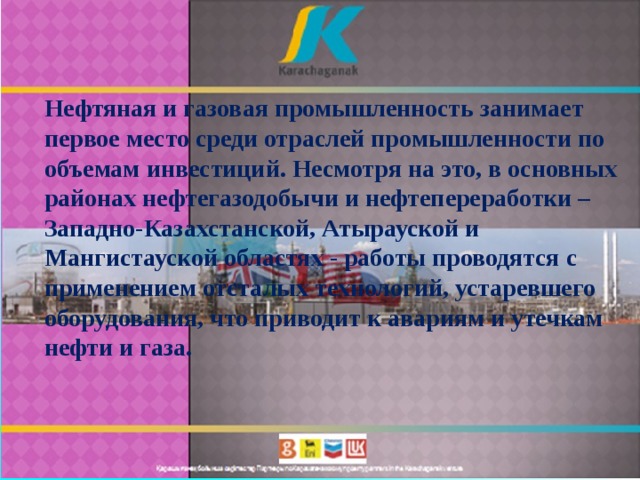 Нефтяная и газовая промышленность занимает первое место среди отраслей промышленности по объемам инвестиций. Несмотря на это, в основных районах нефтегазодобычи и нефтепереработки – Западно-Казахстанской, Атырауской и Мангистауской областях - работы проводятся с применением отсталых технологий, устаревшего оборудования, что приводит к авариям и утечкам нефти и газа. 