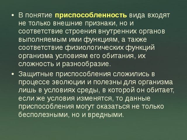 В понятие приспособленность вида входят не только внешние признаки, но и соответствие строения внутренних органов выполняемым ими функциям, а также соответствие физиологических функций организма условиям его обитания, их сложность и разнообразие. Защитные приспособления сложились в процессе эволюции и полезны для организма лишь в условиях среды, в которой он обитает, если же условия изменятся, то данные приспособления могут оказаться не только бесполезными, но и вредными. 