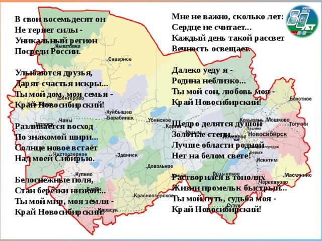 Мне не важно, сколько лет: Сердце не считает... Каждый день такой рассвет Вечность освещает.  Далеко уеду я - Родина неблизко... Ты мой сон, любовь моя - Край Новосибирский!  Щедро делятся душой Золотые степи... Лучше области родной Нет на белом свете!  Растворился в тополях Жизни промельк быстрый... Ты мой путь, судьба моя - Край Новосибирский! В свои восемьдесят он Не теряет силы - Уникальный регион Посреди России.  Улыбаются друзья, Дарят счастья искры... Ты мой дом, моя семья - Край Новосибирский!  Разливается восход По знакомой шири... Солнце новое встаёт Над моей Сибирью.  Белоснежные поля, Стан берёзки низкой... Ты мой мир, моя земля - Край Новосибирский!  