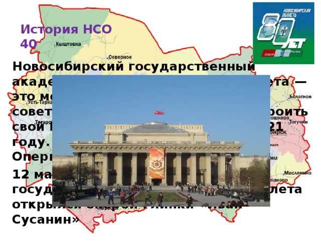 История НСО  40   Новосибирский государственный академический театр оперы и балета — это монументальный памятник советской архитектуры. Идея построить свой Большой театр возникла в 1921 году. В каком году открылся Театр Оперы и Балета? 12 мая 1945 г. Новосибирский государственный театр оперы и балета открылся оперой Глинки «Иван Сусанин»   