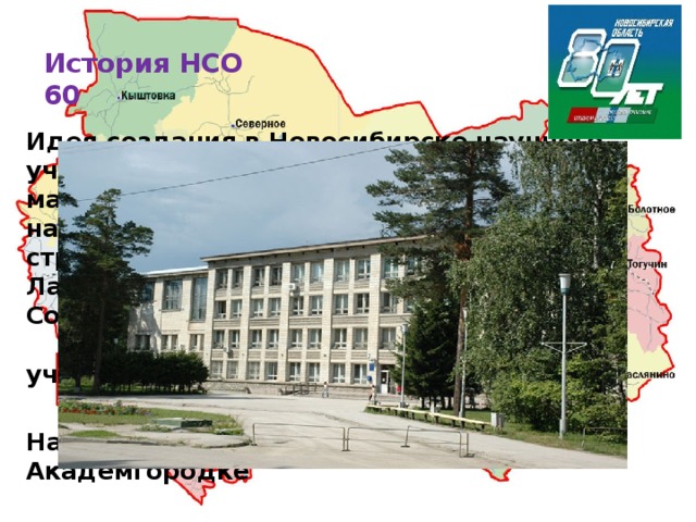 История НСО  60   Идея создания в Новосибирске научного учреждения, которое могло бы по масштабам сравниться с известными научными центрами европейской части страны, принадлежит академикам М. А. Лаврентьеву, С. А. Христиановичу, С. Л. Соболеву. Где находится это научное учреждение?  Научное учреждение находится в Академгородке  