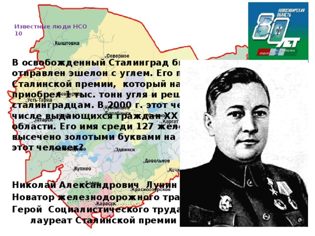   Известные люди НСО  10     В освобожденный Сталинград был торжественно отправлен эшелон с углем. Его повел лауреат Сталинской премии, который на собственные средства приобрел 1 тыс. тонн угля и решил сам доставить его сталинградцам. В 2000 г. этот человек был назван в числе выдающихся граждан XX в. Новосибирской области. Его имя среди 127 железнодорожников высечено золотыми буквами на Поклонной горе. Кто этот человек?   Николай Александрович Лунин (1915 – 1968) Новатор железнодорожного транспорта, Герой Социалистического труда лауреат Сталинской премии  