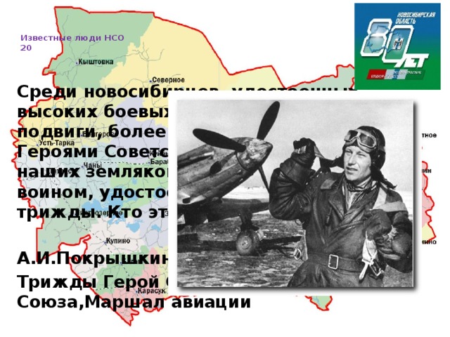   Известные люди НСО  20     Среди новосибирцев, удостоенных высоких боевых наград за боевые подвиги, более 200 человек стали Героями Советского Союза, а один из наших земляков стал первым в стране воином, удостоенным этого звания трижды. Кто этот Герой?  А.И.Покрышкин -лётчик-истребитель, Трижды Герой Советского Союза,Маршал авиации 