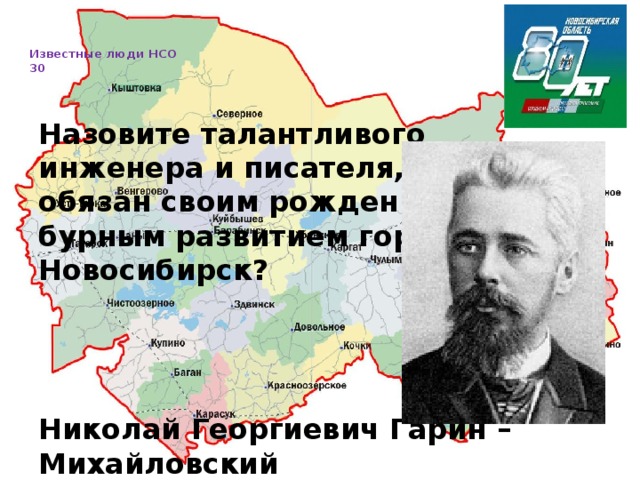   Известные люди НСО  30     Назовите талантливого инженера и писателя, которому обязан своим рождением и бурным развитием город Новосибирск? Николай Георгиевич Гарин – Михайловский 