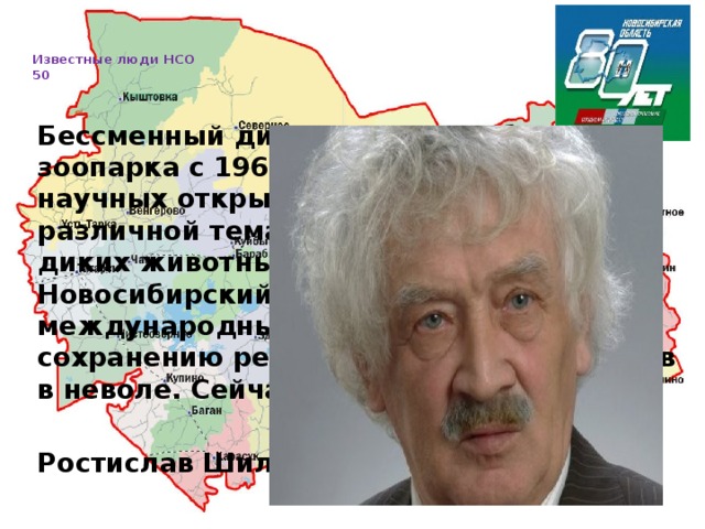   Известные люди НСО  50     Бессменный директор Новосибирского зоопарка с 1969 года. На его счету 9 научных открытий, 50 научных работ различной тематики по редким видам диких животных. Под его руководством Новосибирский зоопарк участвует в 38 международных программах по сохранению редких и исчезающих видов в неволе. Сейчас зоопарк носит его имя.  Ростислав Шило 