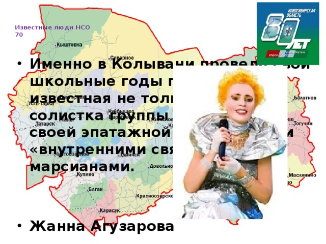   Известные люди НСО  70     Именно в Колывани провела свои школьные годы певица, известная не только как экс-солистка группы «Браво», но и своей эпатажной внешностью и «внутренними связями» с марсианами.   Жанна Агузарова 