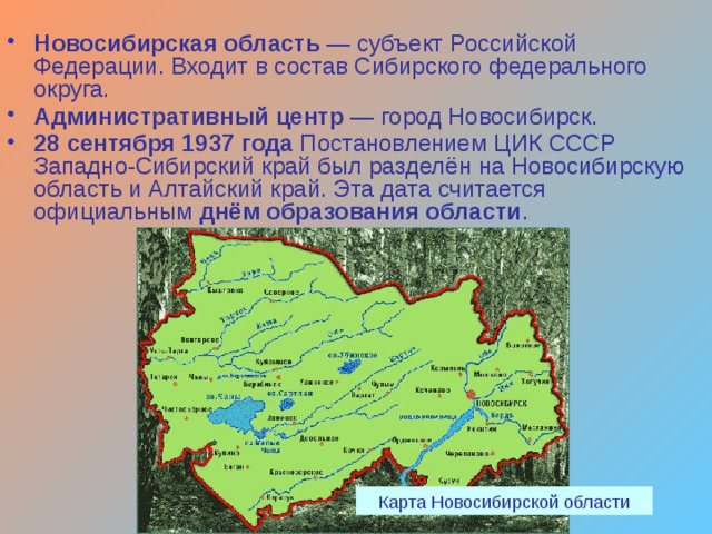Новосибирская область — субъект Российской Федерации. Входит в состав Сибирского федерального округа. Административный центр — город Новосибирск. 28 сентября 1937 года Постановлением ЦИК СССР Западно-Сибирский край был разделён на Новосибирскую область и Алтайский край. Эта дата считается официальным днём образования области .  Карта Новосибирской области 