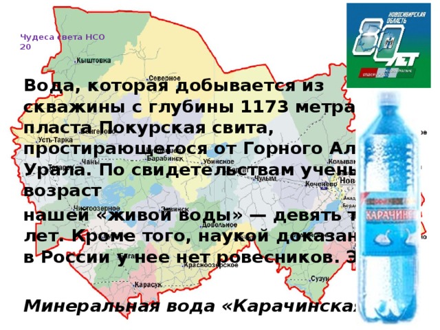   Чудеса света НСО  20     Вода, которая добывается из скважины c глубины 1173 метра, из пласта Покурская свита, простирающегося от Горного Алтая до Урала. По свидетельствам ученых, возраст нашей «живой воды» — девять тысяч лет. Кроме того, наукой доказано, что в России y нее нет ровесников. Это …  Минеральная вода «Карачинская»    