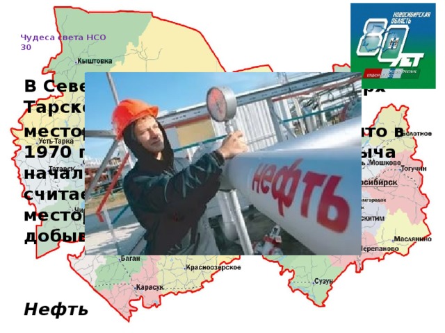   Чудеса света НСО  30     В Северном районе находится Верх-Тарское месторождение. Оно было открыто в 1970 году, a промышленная добыча началась здесь c 2000 года. Оно считается самым крупным месторождением в области. Что добывают в Северном районе?   Нефть  
