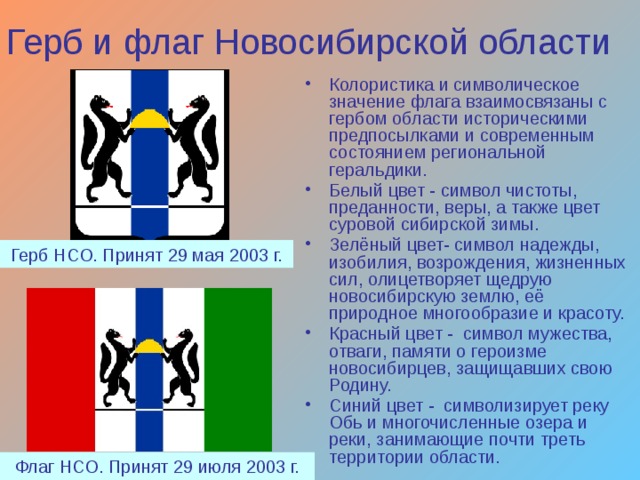 Герб и флаг Новосибирской области Колористика и символическое значение флага взаимосвязаны с гербом области историческими предпосылками и современным состоянием региональной геральдики. Белый цвет - символ чистоты, преданности, веры, а также цвет суровой сибирской зимы. Зелёный цвет- символ надежды, изобилия, возрождения, жизненных сил, олицетворяет щедрую новосибирскую землю, её природное многообразие и красоту. Красный цвет - символ мужества, отваги, памяти о героизме новосибирцев, защищавших свою Родину. Синий цвет - символизирует реку Обь и многочисленные озера и реки, занимающие почти треть территории области. Герб НСО. Принят 29 мая 2003 г. Флаг НСО. Принят 29 июля 2003 г. 