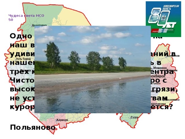   Чудеса света НСО  50     Одно из нерукотворных чудес — на наш взгляд, одно из самых удивительных природных сочетаний в нашей области — расположилось в трех километрах от районного центра Чистоозерное. Это целебное озеро c высокой концентрацией солей и грязи, не уступающих лечебным свойствам курорта Карачи. Как оно называется?  Польяново 
