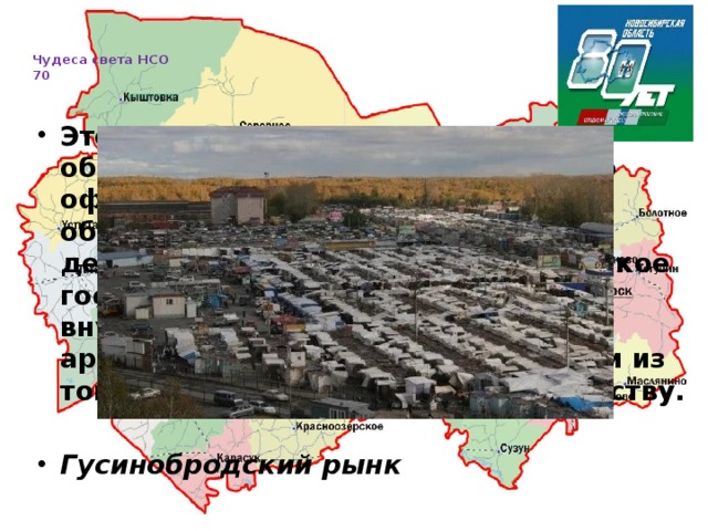   Чудеса света НСО  70     Это удивительное место, реальный оборот денежных средств которого официально никогда нигде не обозначается. Всего здесь около десятка рынков и... целый мир! Этакое государство в государстве с своим внутренним распорядком, архитектурой, ну, и всем остальным из того, что полагается иметь государству.  Гусинобродский рынк 