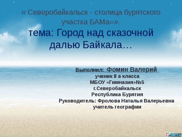  « Северобайкальск - столица бурятского участка БАМа» » .  тема: Город над сказочной далью Байкала… Выполнил: Фомин Валерий ученик 8 а класса МБОУ «Гимназия»№5 г.Северобайкальск Республика Бурятия Руководитель: Фролова Наталья Валерьевна учитель географии 