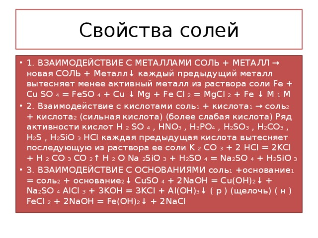 Свойства солей 1. ВЗАИМОДЕЙСТВИЕ С МЕТАЛЛАМИ СОЛЬ + МЕТАЛЛ → новая СОЛЬ + Металл↓ каждый предыдущий металл вытесняет менее активный металл из раствора соли Fe + Cu SO ₄ = FeSO ₄ + Cu ↓ Mg + Fe Cl ₂ = MgCl ₂ + Fe ↓ М ₁ М 2. Взаимодействие с кислотами соль₁ + кислота₁ → соль₂ + кислота₂ (сильная кислота) (более слабая кислота) Ряд активности кислот H ₂ SO ₄ , HNO₃ , H₃PO₄ , H₂SO₃ , H₂CO₃ , H₂S , H₂SiO ₃ HCl каждая предыдущая кислота вытесняет последующую из раствора ее соли K ₂ CO ₃ + 2 HCl = 2KCl + H ₂ CO ₃ CO ₂↑ H ₂ O Na ₂SiO ₃ + H₂SO ₄ = Na₂SO ₄ + H₂SiO ₃ 3. ВЗАИМОДЕЙСТВИЕ С ОСНОВАНИЯМИ соль₁ +основание₁ = соль₂ + основание₂↓ CuSO ₄ + 2NaOH = Cu(OH)₂↓ + Na₂SO ₄ AlCl ₃ + 3KOH = 3KCl + Al(OH)₃↓ ( р ) (щелочь) ( н ) FeCl ₂ + 2NaOH = Fe(OH)₂↓ + 2NaCl 