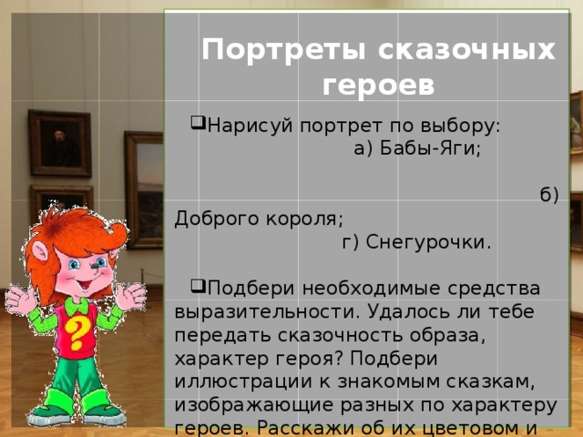 Портреты сказочных героев Нарисуй портрет по выбору: а) Бабы-Яги; б) Доброго короля; г) Снегурочки. Подбери необходимые средства выразительности. Удалось ли тебе передать сказочность образа, характер героя? Подбери иллюстрации к знакомым сказкам, изображающие разных по характеру героев. Расскажи об их цветовом и композиционном решении. 