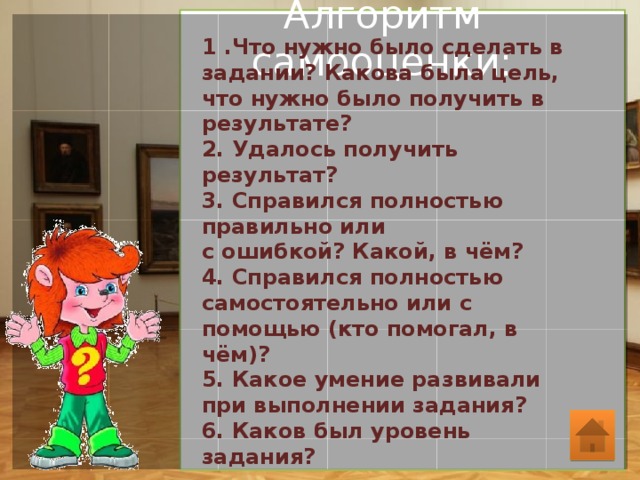 Алгоритм самооценки:   1 .Что нужно было сделать в задании? Какова была цель, что нужно было получить в результате? 2. Удалось получить результат? 3. Справился полностью правильно или с ошибкой? Какой, в чём? 4. Справился полностью самостоятельно или с помощью (кто помогал, в чём)? 5. Какое умение развивали при выполнении задания? 6. Каков был уровень задания? 