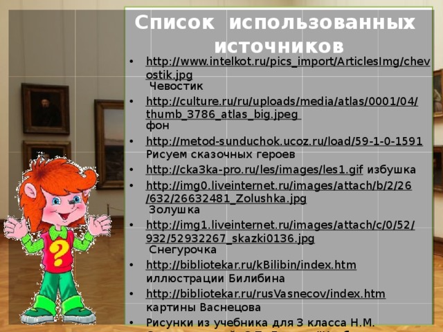 Список использованных  источников http://www.intelkot.ru/pics_import/ArticlesImg/chevostik.jpg Чевостик http://culture.ru/ru/uploads/media/atlas/0001/04/thumb_3786_atlas_big.jpeg фон http://metod-sunduchok.ucoz.ru/load/59-1-0-1591 Рисуем сказочных героев http://cka3ka-pro.ru/les/images/les1.gif избушка http://img0.liveinternet.ru/images/attach/b/2/26/632/26632481_Zolushka.jpg Золушка http://img1.liveinternet.ru/images/attach/c/0/52/932/52932267_skazki0136.jpg Снегурочка http://bibliotekar.ru/kBilibin/index.htm иллюстрации Билибина http://bibliotekar.ru/rusVasnecov/index.htm картины Васнецова Рисунки из учебника для 3 класса Н.М. Сокольниковой, С.П. Ломова 