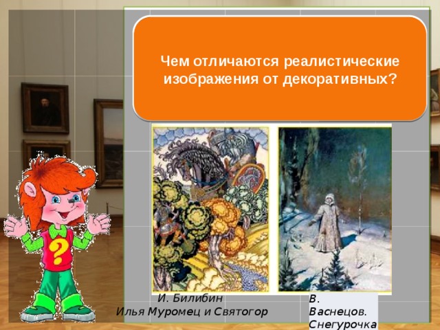 В реалистическом изображении художник стремится передать окру-жающий мир как можно ближе к на-туре, а в декоративном стилизует (упрощает) форму и цвет объектов. Чем отличаются реалистические изображения от декоративных? И. Билибин Илья Муромец и Святогор В. Васнецов. Снегурочка 