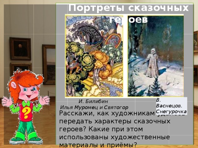 Портреты сказочных героев К какому виду изобразительного искусства мы отнесём работы Билибина? Почему? (Декоративно-прикладное. Особое внимание И. Билибин  уделял орнаментам, которыми украшал и страницы книг, и сами иллюстрации). Чем различаются картины И.Я. Билибина и В.М. Васнецова? И. Билибин Илья Муромец и Святогор В. Васнецов. Снегурочка Расскажи, как художникам удалось передать характеры сказочных героев? Какие при этом использованы художественные материалы и приёмы?  