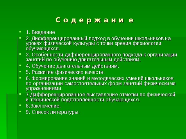С о д е р ж а н и е 1. Введение 2. Дифференцированный подход в обучении школьников на уроках физической культуры с точки зрения физиологии обучающихся. 3. Особенности дифференцированного подхода к организации занятий по обучению двигательным действиям. 4. Обучение двигательным действиям. 5. Развитие физических качеств. 6. Формирование знаний и методических умений школьников по организации самостоятельных форм занятий физическими упражнениями. 7.Дифференцированное выставление отметки по физической и технической подготовленности обучающихся. 8.Заключение. 9. Список литературы. 
